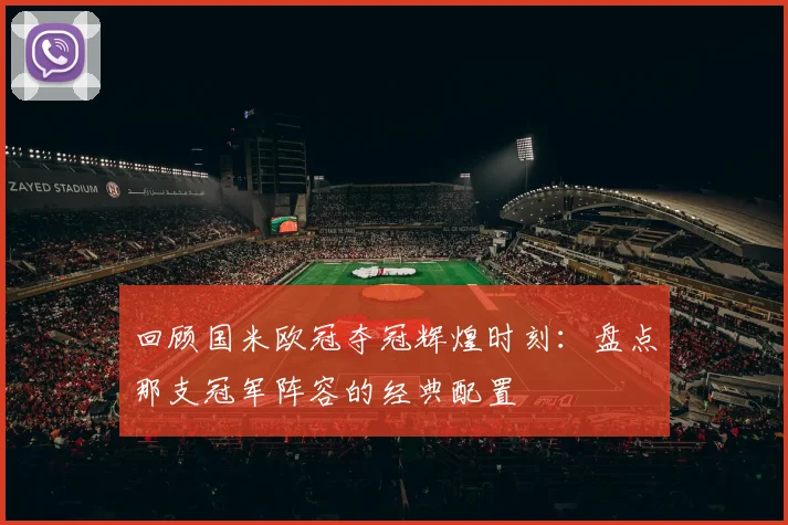 回顾国米欧冠夺冠辉煌时刻：盘点那支冠军阵容的经典配置