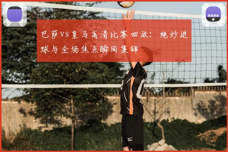 巴萨vs皇马高清比赛回放：绝妙进球与全场焦点瞬间集锦