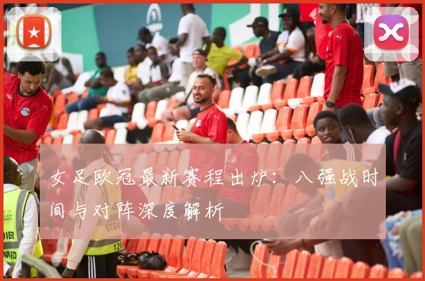 女足欧冠最新赛程出炉：八强战时间与对阵深度解析