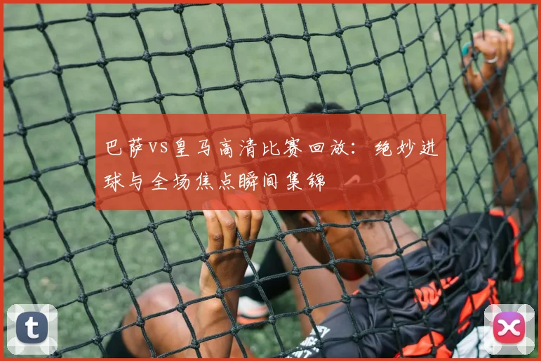 巴萨vs皇马高清比赛回放：绝妙进球与全场焦点瞬间集锦