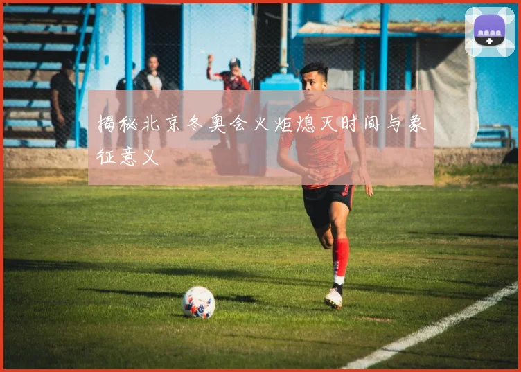 揭秘北京冬奥会火炬熄灭时间与象征意义