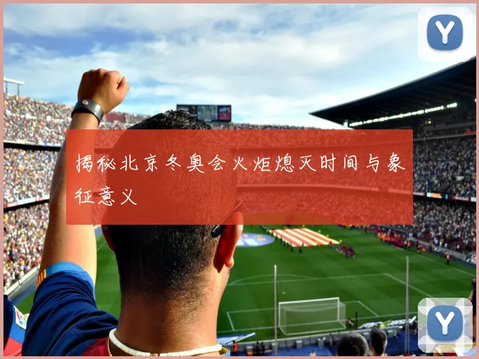 揭秘北京冬奥会火炬熄灭时间与象征意义