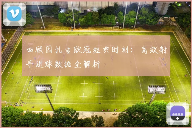 回顾因扎吉欧冠经典时刻：高效射手进球数据全解析