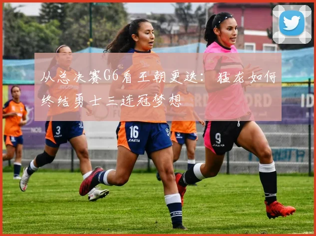 从总决赛G6看王朝更迭：猛龙如何终结勇士三连冠梦想