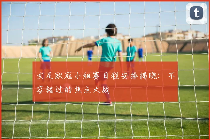 女足欧冠小组赛日程安排揭晓：不容错过的焦点大战